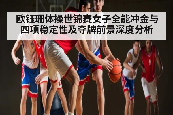 欧钰珊体操世锦赛女子全能冲金与四项稳定性及夺牌前景深度分析（Xingkong）